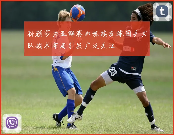 孙颖莎为亚锦赛加练接发球国乒女队战术布局引发广泛关注
